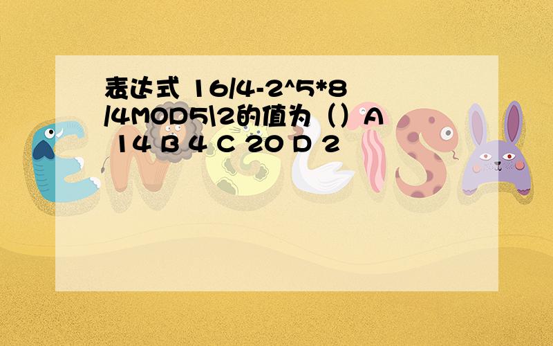 表达式 16/4-2^5*8/4MOD5\2的值为（）A 14 B 4 C 20 D 2