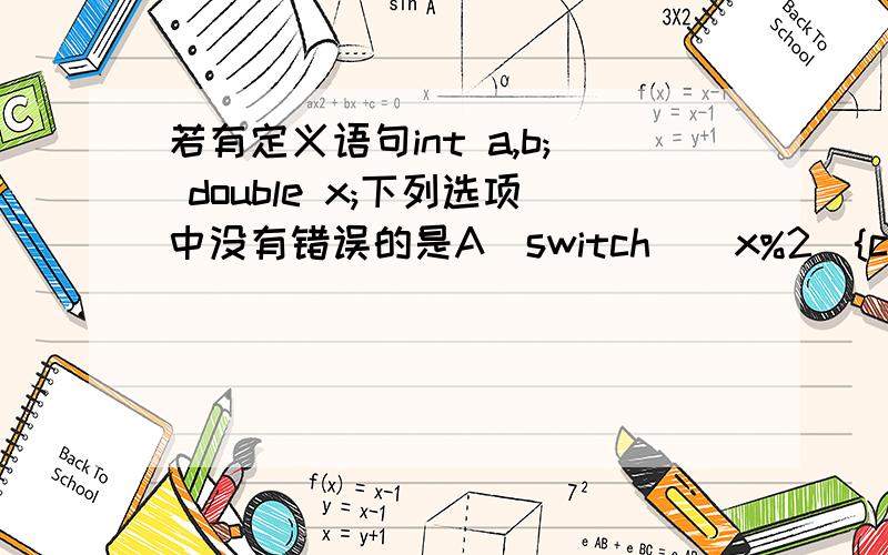 若有定义语句int a,b; double x;下列选项中没有错误的是A）switch （ x%2){case 0 :a++;break;case 1 :b++;break;default :a++;b++;}B）switch （ (int)x%2.0){case 0 :a++;break;case 1 :b++;break;default :a++;b++;}C）switch （ (int)x%2){c