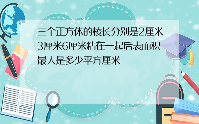 三个正方体的棱长分别是2厘米3厘米6厘米粘在一起后表面积最大是多少平方厘米