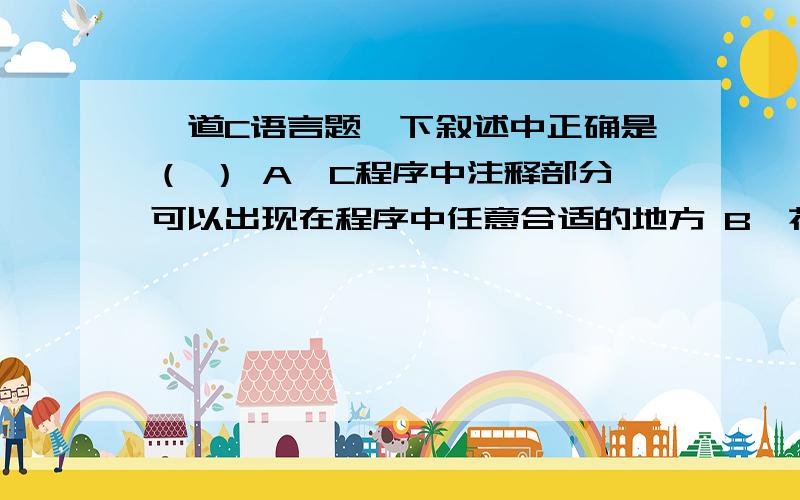 一道C语言题一下叙述中正确是（ ） A,C程序中注释部分可以出现在程序中任意合适的地方 B,花括号“{”和“}”只能作为函数体的定界符C,构成C程序的基本单位是函数,所有函数名都可以由用