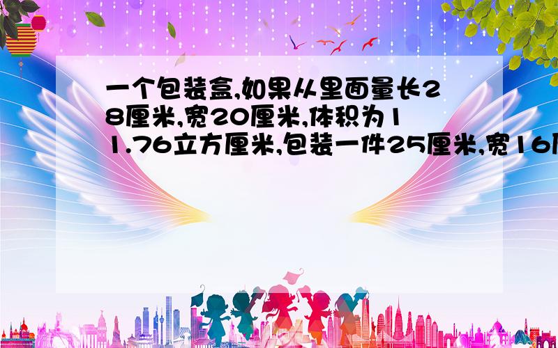 一个包装盒,如果从里面量长28厘米,宽20厘米,体积为11.76立方厘米,包装一件25厘米,宽16厘米,高18厘米的器皿,是否可以装得下?怎么计算?请说明基本原理及其公式谢为什么是：盒高是11.76/（2.8*2