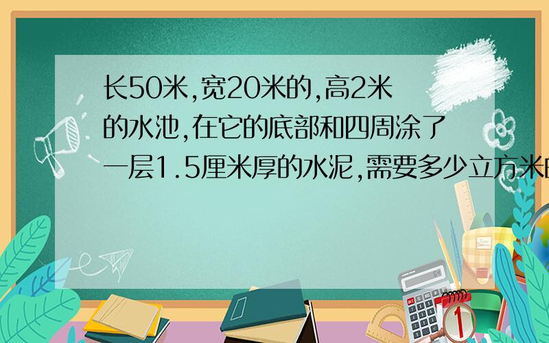 长50米,宽20米的,高2米的水池,在它的底部和四周涂了一层1.5厘米厚的水泥,需要多少立方米的水泥