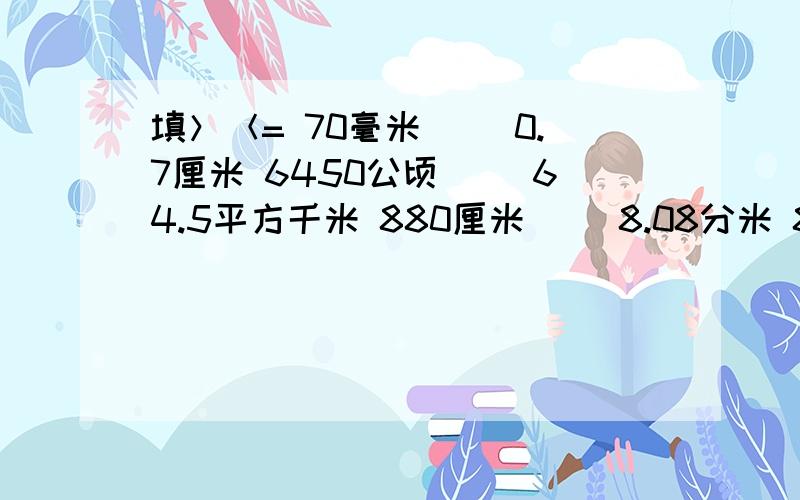 填＞＜= 70毫米（ ）0.7厘米 6450公顷（ ）64.5平方千米 880厘米（ ）8.08分米 807克（）8.07千克