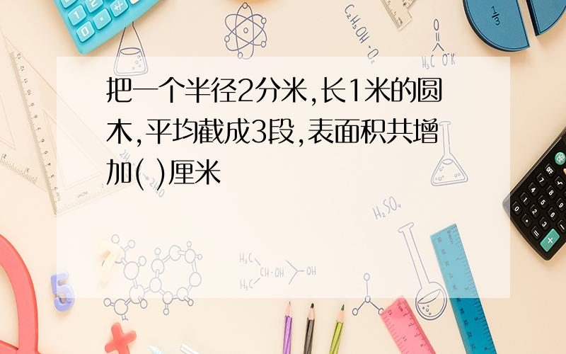 把一个半径2分米,长1米的圆木,平均截成3段,表面积共增加( )厘米