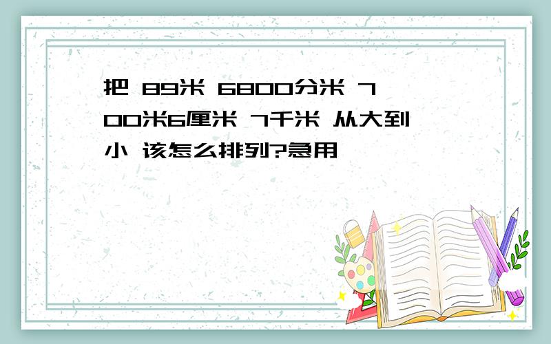 把 89米 6800分米 700米6厘米 7千米 从大到小 该怎么排列?急用