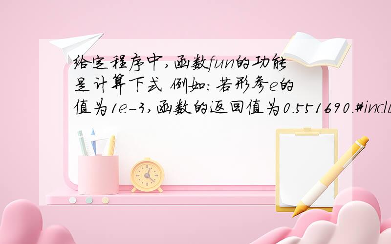 给定程序中,函数fun的功能是计算下式 例如：若形参e的值为1e-3,函数的返回值为0.551690.#include double fun(double e){ int i,k; double s,t,x;s=0; k=1; i=2;//x=__3__/(t*t);i++;}return s;}main(){ double e=1e-3;printf(