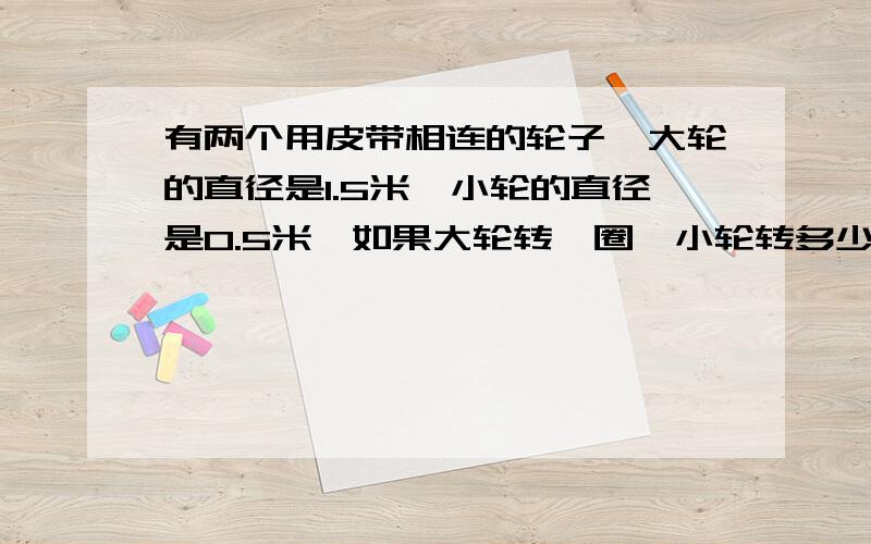 有两个用皮带相连的轮子,大轮的直径是1.5米,小轮的直径是0.5米,如果大轮转一圈,小轮转多少圈要有算式