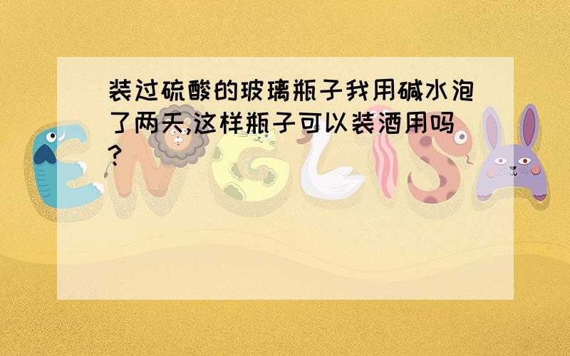 装过硫酸的玻璃瓶子我用碱水泡了两天,这样瓶子可以装酒用吗?