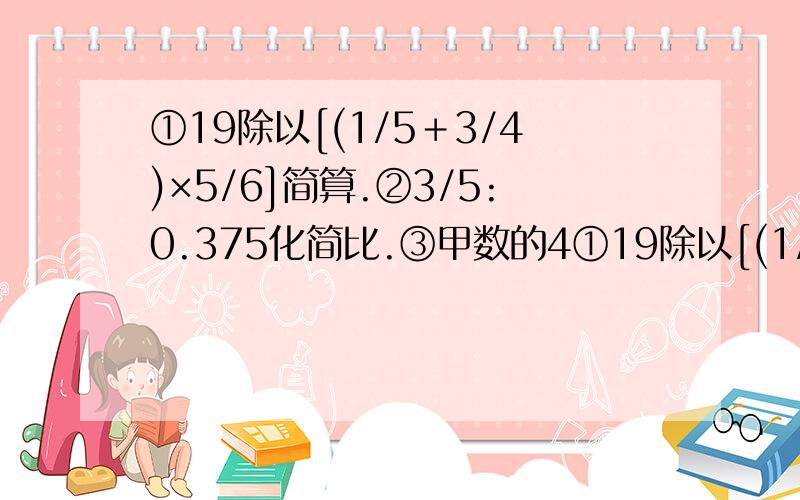 ①19除以[(1/5＋3/4)×5/6]简算.②3/5:0.375化简比.③甲数的4①19除以[(1/5＋3/4)×5/6]简算.②3/5:0.375化简比.③甲数的4/5与乙数的3/8相等,则甲数是乙数的( ),乙数是甲数的( ).④在8:15中,如前项加上4,要使