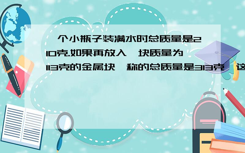 一个小瓶子装满水时总质量是210克.如果再放入一块质量为113克的金属块,称的总质量是313克,这块金属的密度是多少