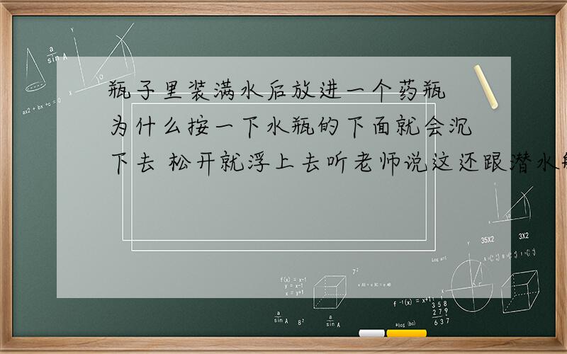 瓶子里装满水后放进一个药瓶 为什么按一下水瓶的下面就会沉下去 松开就浮上去听老师说这还跟潜水艇有关，请详细说明下