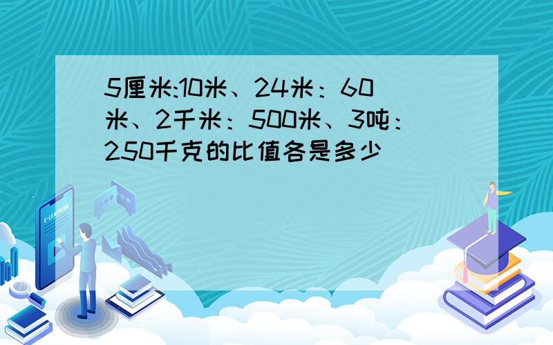 5厘米:10米、24米：60米、2千米：500米、3吨：250千克的比值各是多少