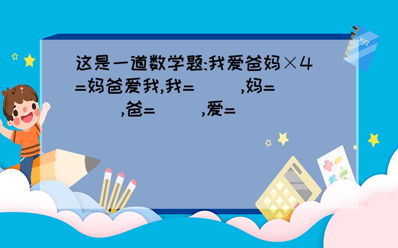 这是一道数学题:我爱爸妈×4=妈爸爱我,我=( ),妈=( ),爸=( ),爱=( )