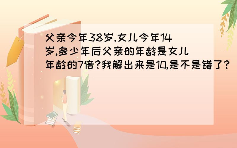 父亲今年38岁,女儿今年14岁,多少年后父亲的年龄是女儿年龄的7倍?我解出来是10,是不是错了?