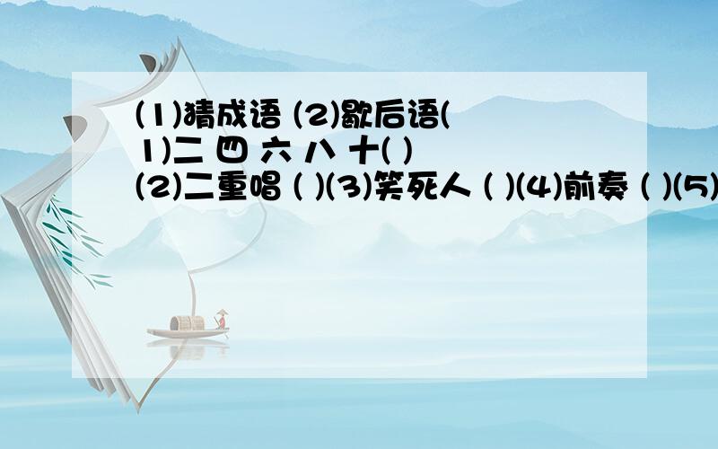 (1)猜成语 (2)歇后语(1)二 四 六 八 十( )(2)二重唱 ( )(3)笑死人 ( )(4)前奏 ( )(5)齐唱 ( )(6)讨论会 （ ）(7)糖果广告 ( )(8)枕头 ( )(9)爱好旅游 ( )(1)( )虎( )山,后患天穷.(2)鼠( )( )熬汤,油水不大.