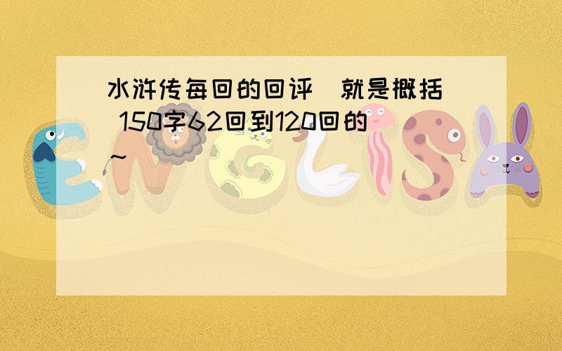 水浒传每回的回评（就是概括） 150字62回到120回的～