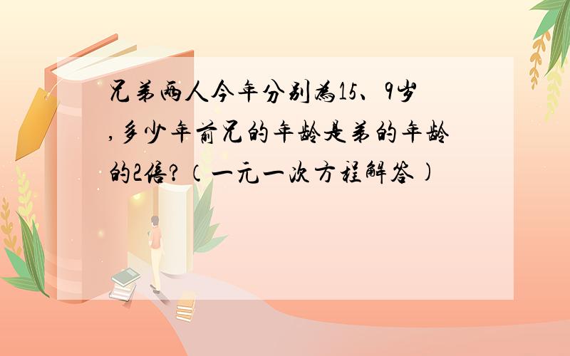 兄弟两人今年分别为15、9岁,多少年前兄的年龄是弟的年龄的2倍?（一元一次方程解答)