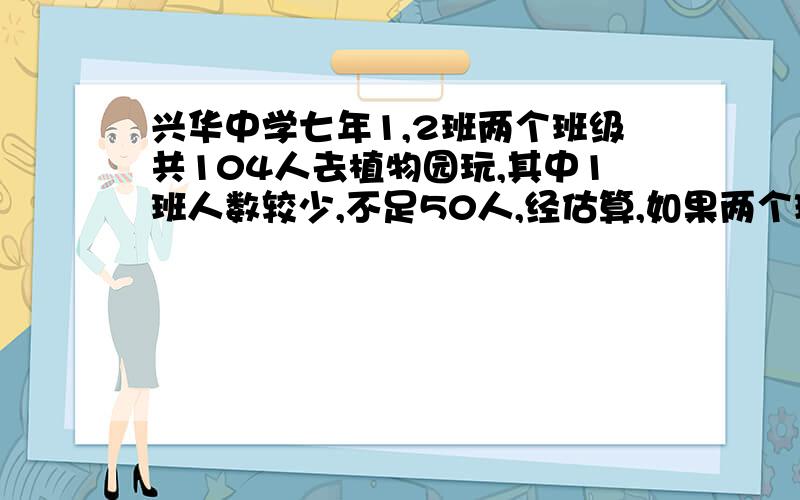 兴华中学七年1,2班两个班级共104人去植物园玩,其中1班人数较少,不足50人,经估算,如果两个班都以班级为单位购票,则一共应付1240元,问：1·如果两个班级合起来购票,可以省多少钱?2·两个班级