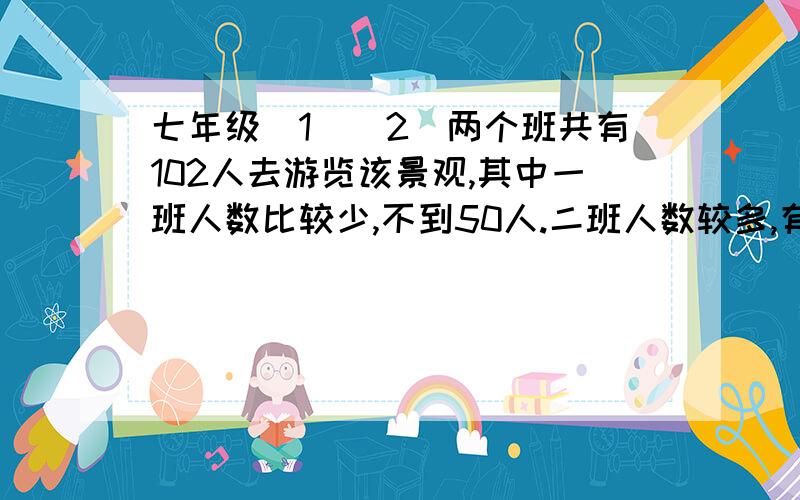 七年级（1）（2）两个班共有102人去游览该景观,其中一班人数比较少,不到50人.二班人数较多,有50多人.如果两班都以班级为单位分别购票,则一共应付1118元；如果两个半联合起来作为一个团体