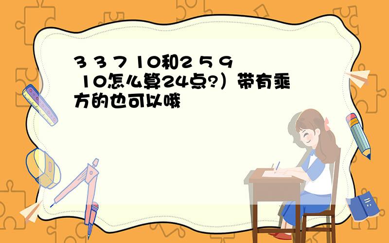 3 3 7 10和2 5 9 10怎么算24点?）带有乘方的也可以哦