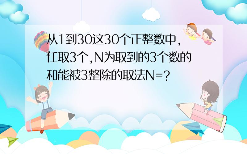 从1到30这30个正整数中,任取3个,N为取到的3个数的和能被3整除的取法N=?