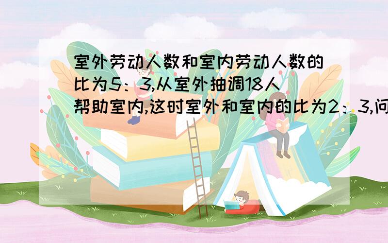 室外劳动人数和室内劳动人数的比为5：3,从室外抽调18人帮助室内,这时室外和室内的比为2：3,问一共多少人