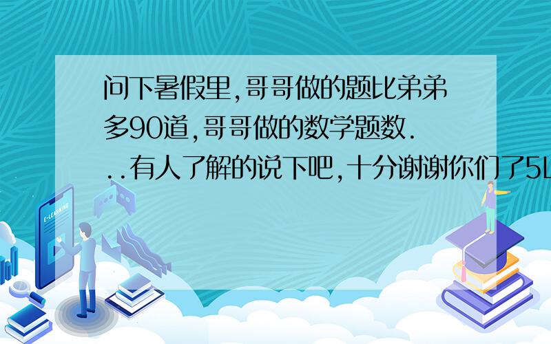 问下暑假里,哥哥做的题比弟弟多90道,哥哥做的数学题数...有人了解的说下吧,十分谢谢你们了5L