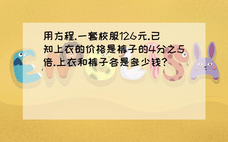 用方程.一套校服126元.已知上衣的价格是裤子的4分之5倍.上衣和裤子各是多少钱?