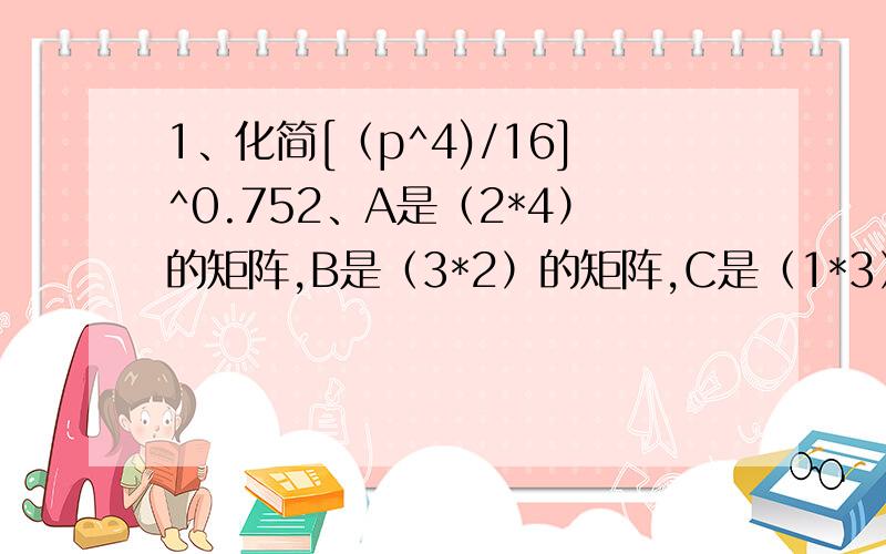 1、化简[（p^4)/16]^0.752、A是（2*4）的矩阵,B是（3*2）的矩阵,C是（1*3）的矩阵（1）下列组合哪些可能可以计算出来（2个）A^2;B^2;AB;AC;BA;BC;CA;CB（2）find the inverse of (0.5 0.750.125 0.25)（3）explain why (