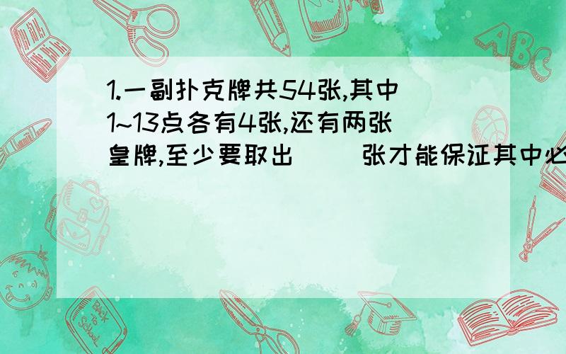 1.一副扑克牌共54张,其中1~13点各有4张,还有两张皇牌,至少要取出（ ）张才能保证其中必有4张牌的点数相同.2.盒子里有同样大小的红、黄、蓝、白四种颜色的球各12个,要想磨出的球一定有2个