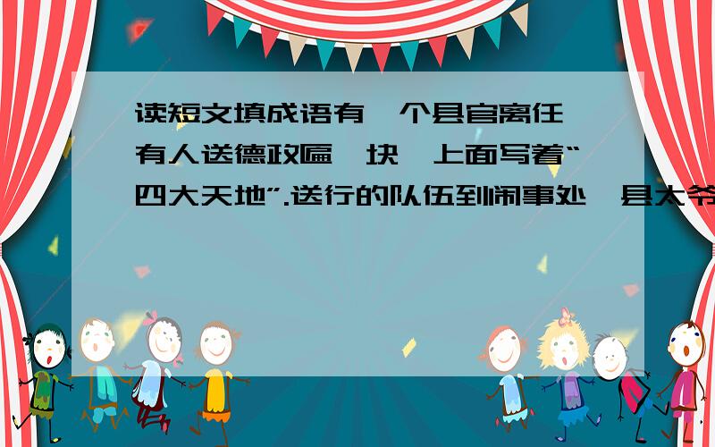 读短文填成语有一个县官离任,有人送德政匾一块,上面写着“四大天地”.送行的队伍到闹事处,县太爷想炫耀自己,对送行的人说：“我在任多年,并无多大业绩可言.今天你们赐给我德政匾,实