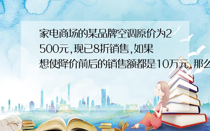 家电商场的某品牌空调原价为2500元,现已8折销售,如果想使降价前后的销售额都是10万元,那么销售量应增加