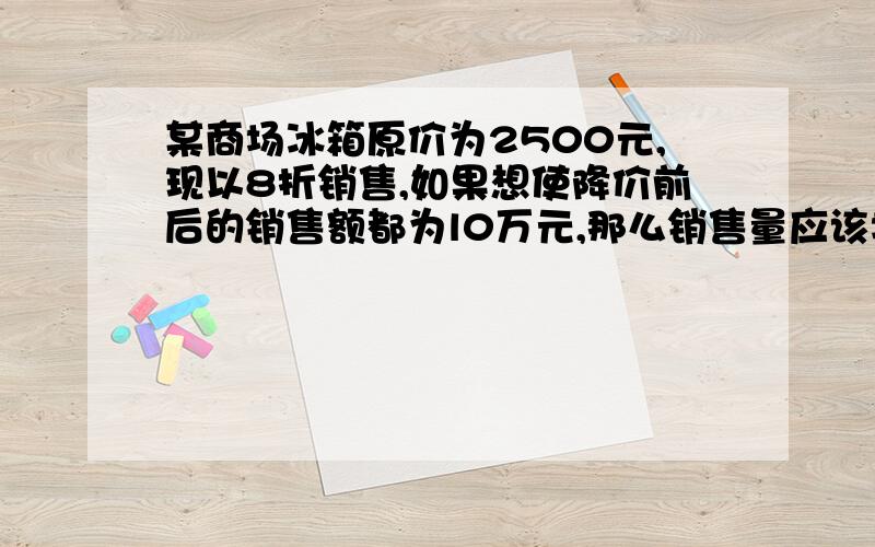 某商场冰箱原价为2500元,现以8折销售,如果想使降价前后的销售额都为l0万元,那么销售量应该增加多少?