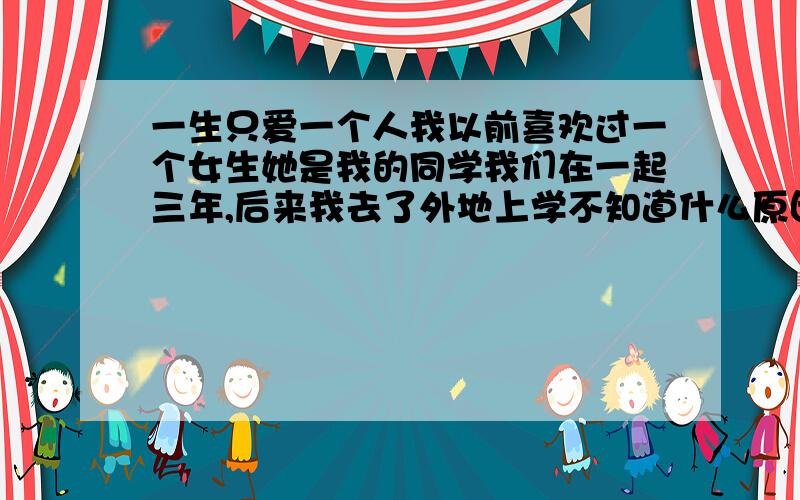 一生只爱一个人我以前喜欢过一个女生她是我的同学我们在一起三年,后来我去了外地上学不知道什么原因和我分开了,两年后她结婚生子生活过的不知道怎样.又过了几年就在两年前吧她有了