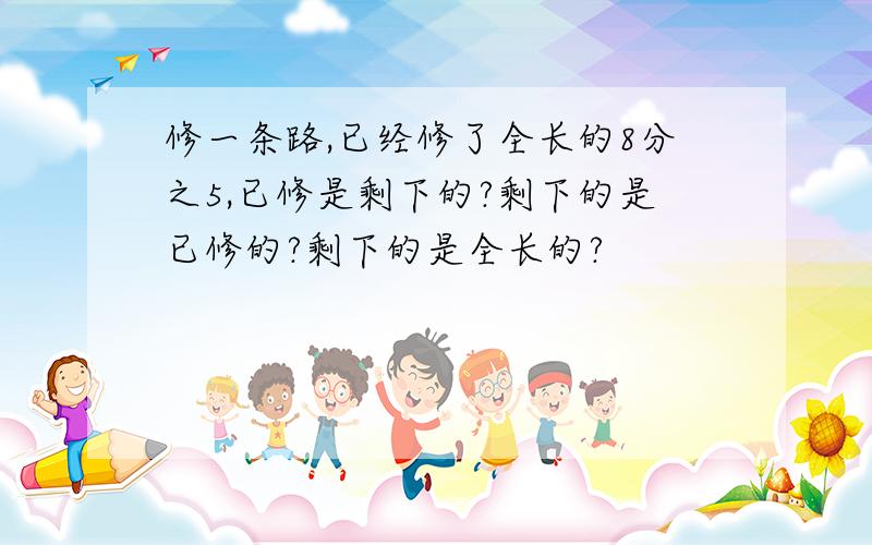 修一条路,已经修了全长的8分之5,已修是剩下的?剩下的是已修的?剩下的是全长的?