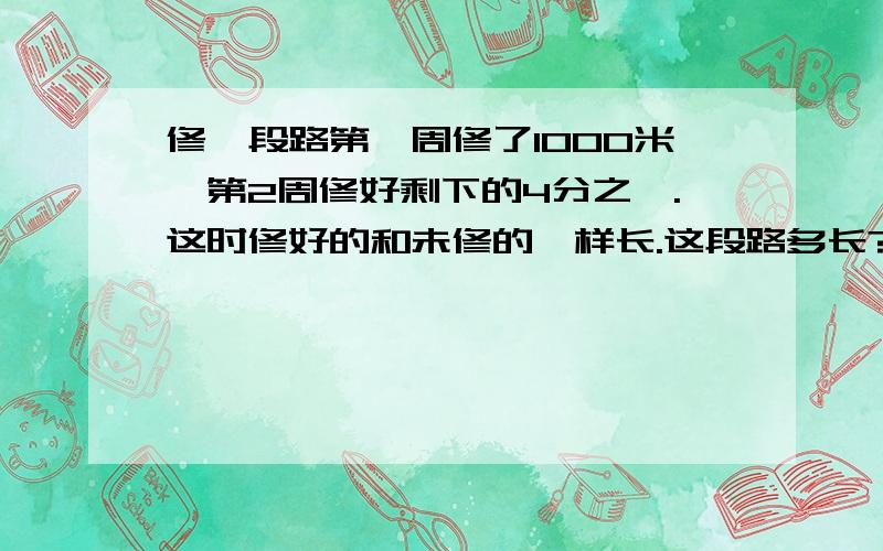 修一段路第一周修了1000米,第2周修好剩下的4分之一.这时修好的和未修的一样长.这段路多长?