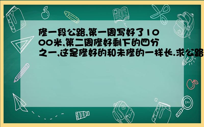 修一段公路,第一周写好了1000米,第二周修好剩下的四分之一,这是修好的和未修的一样长.求公路长.第二周是修好 剩下 的四分之一，请大家看清楚