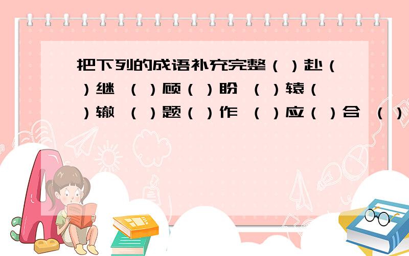 把下列的成语补充完整（）赴（）继 （）顾（）盼 （）辕（）辙 （）题（）作 （）应（）合 （）忧（）患 发（）施（） （）兵（）将 聚（）会（） （）描（）写豪（）壮（） （）丝（