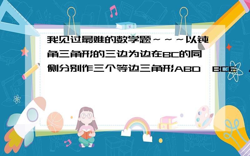 我见过最难的数学题～～～以钝角三角形的三边为边在BC的同侧分别作三个等边三角形ABD、BCE、ACF,连接ADEF,则四边形ADEF是什么四边形?会的给我讲讲,讲细一点 BC是底