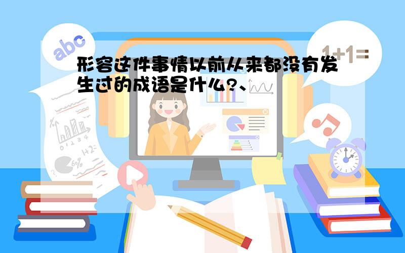 形容这件事情以前从来都没有发生过的成语是什么?、