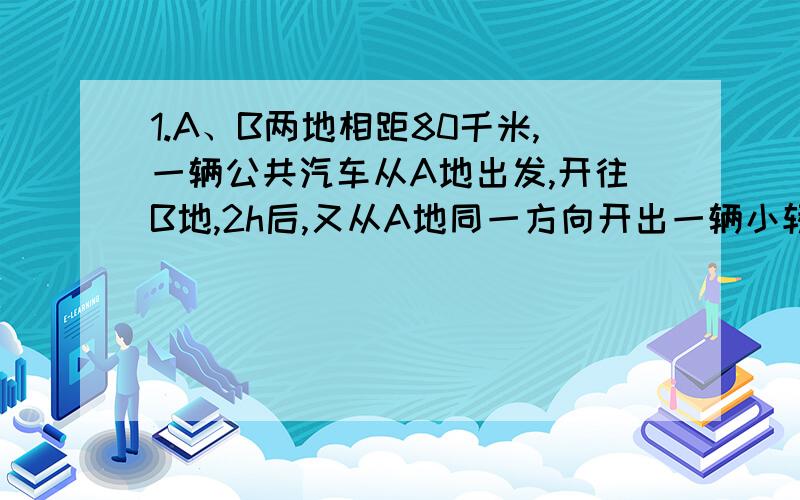 1.A、B两地相距80千米,一辆公共汽车从A地出发,开往B地,2h后,又从A地同一方向开出一辆小轿车,小轿车的速度是公共汽车的3倍,结果小轿车比公共汽车早40分钟到达B地,求这两种车的速度.2.甲、乙