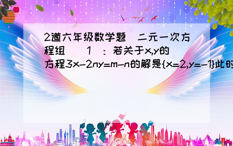 2道六年级数学题(二元一次方程组）（1）：若关于x,y的方程3x-2ny=m-n的解是{x=2,y=-1}此时m比n的一半大1,求m,n的值.（2）：小红,小明在解关于x,y的二元一次方程组{ax+by=2{cx-7y=8时,小红解出正确的