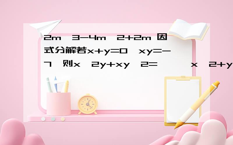 2m^3-4m^2+2m 因式分解若x+y=0,xy=-7,则x^2y+xy^2=    ,x^2+y^2=已知a+b=2,ab=2,则2分之1a^3b+a^2b^2+2分之1ab^3=已知a+b=-5,ab=7,则a^2b+ab^2-a-b=化简：（-2）^2n+1+2（-2）^2n