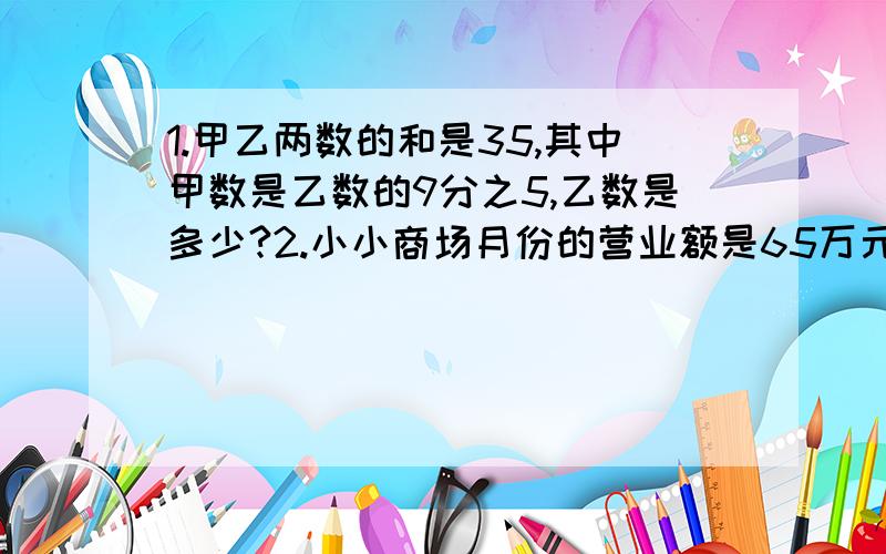 1.甲乙两数的和是35,其中甲数是乙数的9分之5,乙数是多少?2.小小商场月份的营业额是65万元,10月份的营业额比9月份增加了10分之1,10月份的营业额是多少万元?如果按营业额的5%激纳营业额,1O月