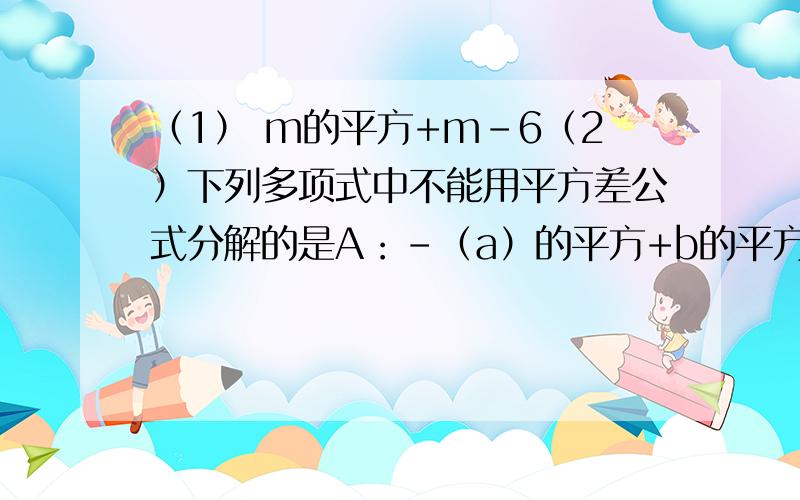 （1） m的平方+m-6（2）下列多项式中不能用平方差公式分解的是A：-（a）的平方+b的平方 B：49X的平方y的平方-z的平方 C:-（x）的平方-9z的平方 D：-16（m）的平方+25（n）的平方（m）的平方上面