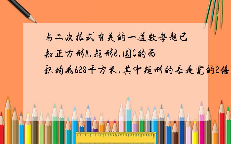 与二次根式有关的一道数学题已知正方形A,矩形B,圆C的面积均为628平方米,其中矩形的长是宽的2倍,如果派取3.14,试比较他们的周长大小 ,解完本题后,你能得到什么启示?（有人提出过这样的问