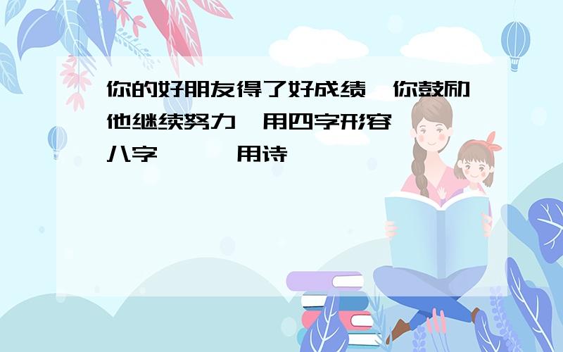 你的好朋友得了好成绩,你鼓励他继续努力,用四字形容——,八字——,用诗——