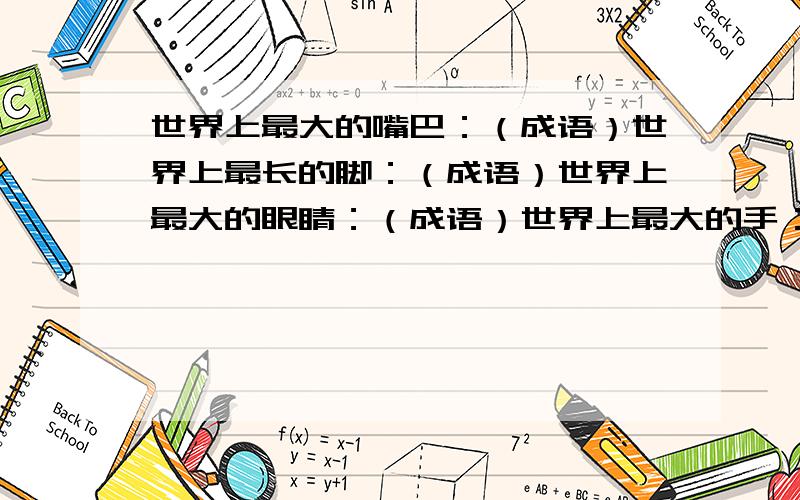 世界上最大的嘴巴：（成语）世界上最长的脚：（成语）世界上最大的眼睛：（成语）世界上最大的手：（成语）包罗万象不满意!因为没感觉到包罗万象里有眼睛的