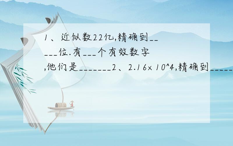 1、近似数22亿,精确到_____位.有___个有效数字,他们是_______2、2.16×10^4,精确到_____位.有___个有效数字,分别是_______3、7.0×10^3,精确到_____位.有___个有效数字,分别是_______4、把34261按四舍五入法精