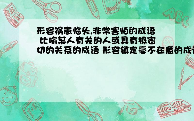 形容祸患临头,非常害怕的成语 比喻某人有关的人或具有极密切的关系的成语 形容镇定毫不在意的成语急用